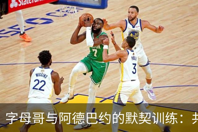 字母哥与阿德巴约的默契训练：共度时光增进配合