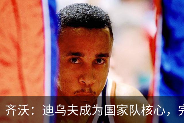 齐沃：迪乌夫成为国家队核心，完美融入国米战术体系